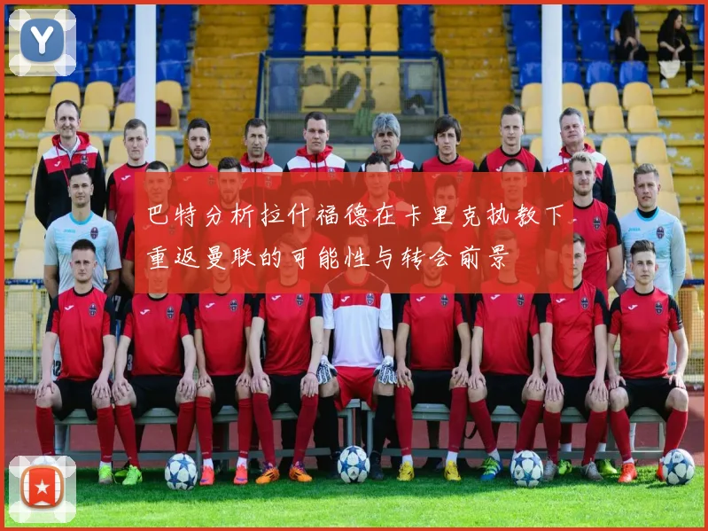 巴特分析拉什福德在卡里克执教下重返曼联的可能性与转会前景