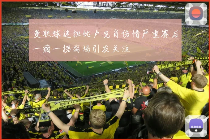 曼联球迷担忧卢克肖伤情严重赛后一瘸一拐离场引发关注