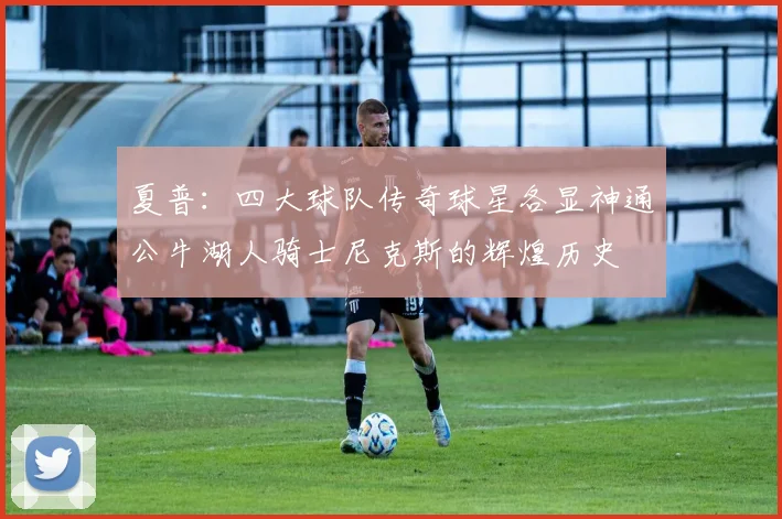 夏普：四大球队传奇球星各显神通公牛湖人骑士尼克斯的辉煌历史