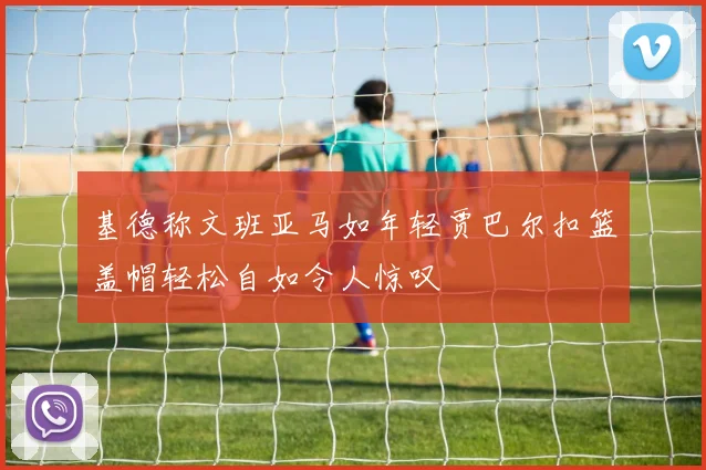 基德称文班亚马如年轻贾巴尔扣篮盖帽轻松自如令人惊叹