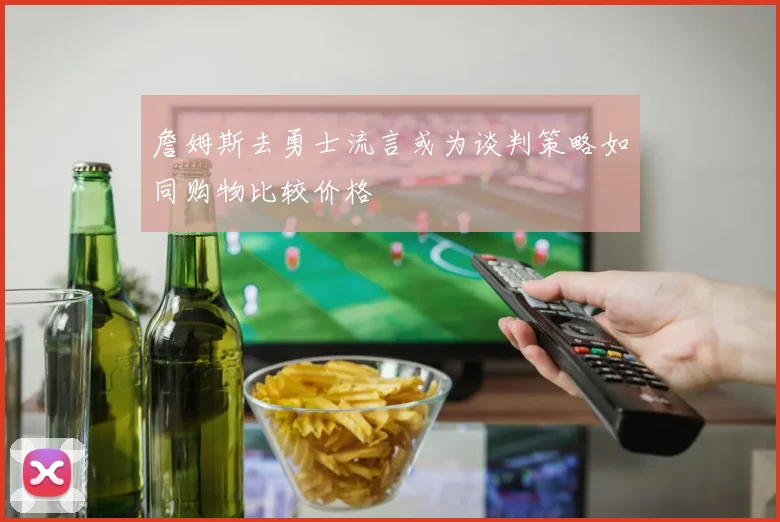 詹姆斯去勇士流言或为谈判策略如同购物比较价格