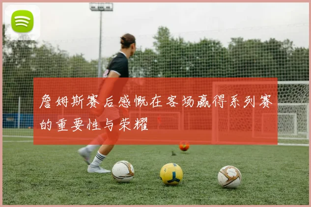 詹姆斯赛后感慨在客场赢得系列赛的重要性与荣耀