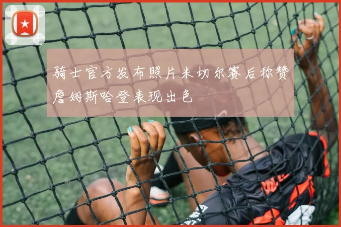 骑士官方发布照片米切尔赛后称赞詹姆斯哈登表现出色
