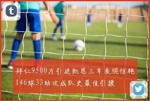 拜仁9500万引进凯恩三年表现惊艳146球33助攻成队史最佳引援