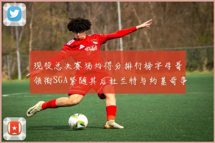 现役总决赛场均得分排行榜字母哥领衔SGA紧随其后杜兰特与约基奇争夺第三名