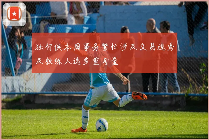 独行侠本周事务繁忙涉及交易选秀及教练人选多重考量