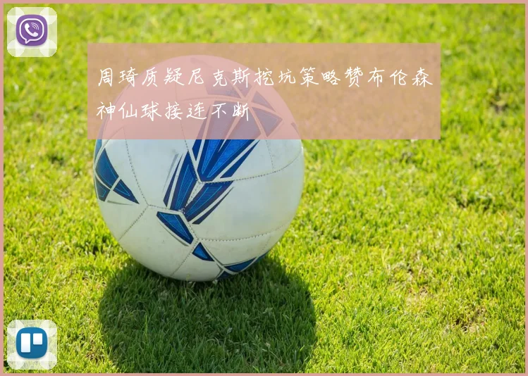 周琦质疑尼克斯挖坑策略赞布伦森神仙球接连不断