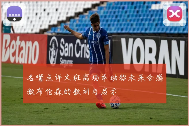 名嘴点评文班离场举动称未来会感激布伦森的教训与启示