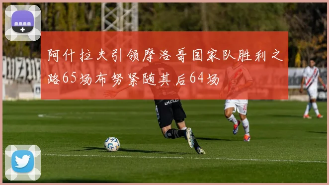 阿什拉夫引领摩洛哥国家队胜利之路65场布努紧随其后64场